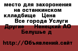 место для захоронения на останкинском клладбище › Цена ­ 1 000 000 - Все города Услуги » Другие   . Ненецкий АО,Белушье д.